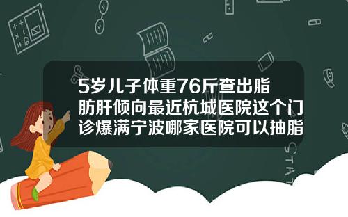 5岁儿子体重76斤查出脂肪肝倾向最近杭城医院这个门诊爆满宁波哪家医院可以抽脂肪