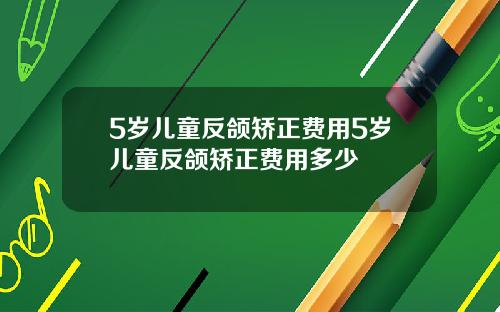 5岁儿童反颌矫正费用5岁儿童反颌矫正费用多少
