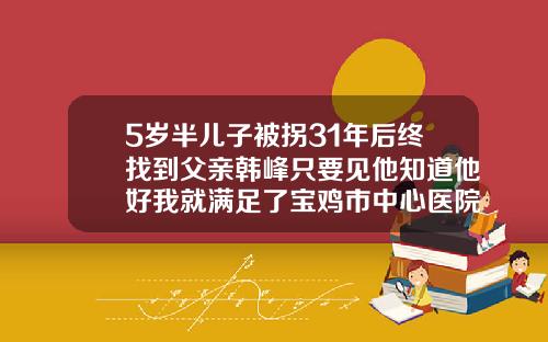 5岁半儿子被拐31年后终找到父亲韩峰只要见他知道他好我就满足了宝鸡市中心医院祛疤怎么样