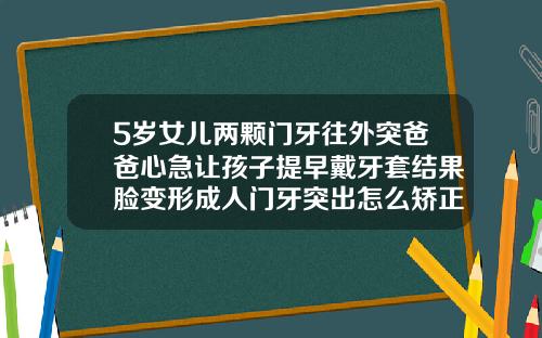 5岁女儿两颗门牙往外突爸爸心急让孩子提早戴牙套结果脸变形成人门牙突出怎么矫正图片