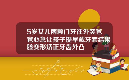 5岁女儿两颗门牙往外突爸爸心急让孩子提早戴牙套结果脸变形矫正牙齿外凸