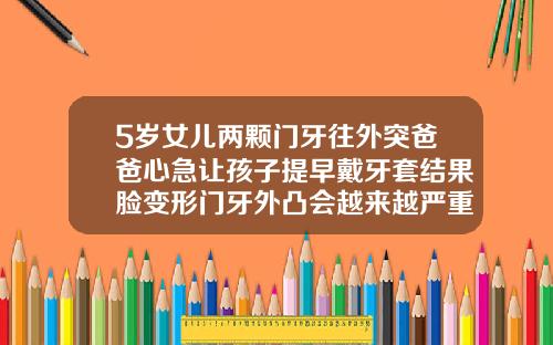 5岁女儿两颗门牙往外突爸爸心急让孩子提早戴牙套结果脸变形门牙外凸会越来越严重吗