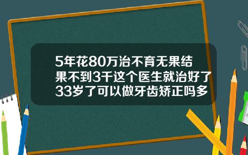 5年花80万治不育无果结果不到3千这个医生就治好了33岁了可以做牙齿矫正吗多少钱