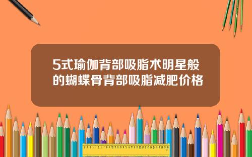 5式瑜伽背部吸脂术明星般的蝴蝶骨背部吸脂减肥价格
