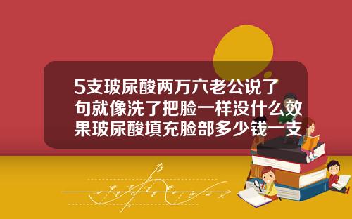 5支玻尿酸两万六老公说了句就像洗了把脸一样没什么效果玻尿酸填充脸部多少钱一支针