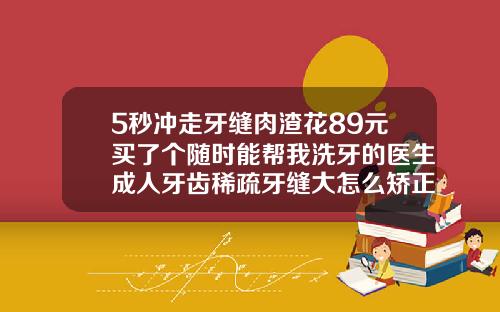 5秒冲走牙缝肉渣花89元买了个随时能帮我洗牙的医生成人牙齿稀疏牙缝大怎么矫正