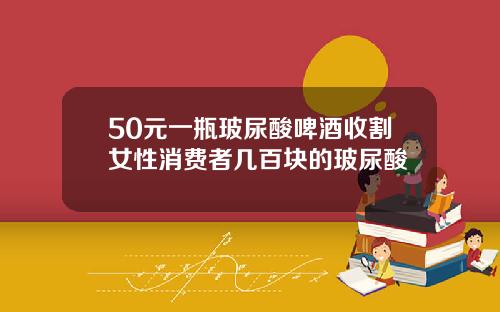 50元一瓶玻尿酸啤酒收割女性消费者几百块的玻尿酸