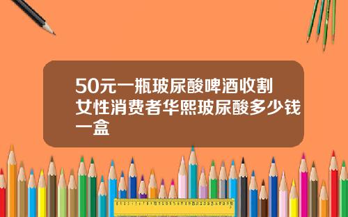 50元一瓶玻尿酸啤酒收割女性消费者华熙玻尿酸多少钱一盒