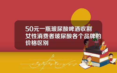 50元一瓶玻尿酸啤酒收割女性消费者玻尿酸各个品牌的价格区别