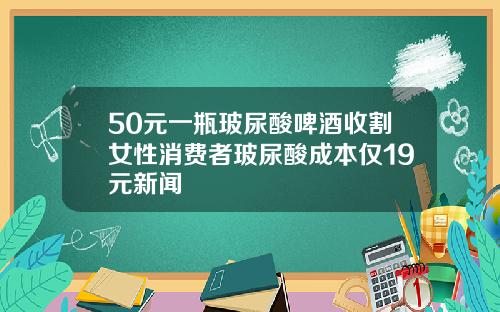 50元一瓶玻尿酸啤酒收割女性消费者玻尿酸成本仅19元新闻