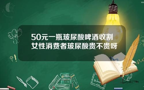 50元一瓶玻尿酸啤酒收割女性消费者玻尿酸贵不贵呀