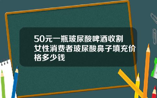 50元一瓶玻尿酸啤酒收割女性消费者玻尿酸鼻子填充价格多少钱