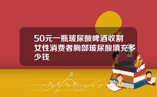 50元一瓶玻尿酸啤酒收割女性消费者胸部玻尿酸填充多少钱