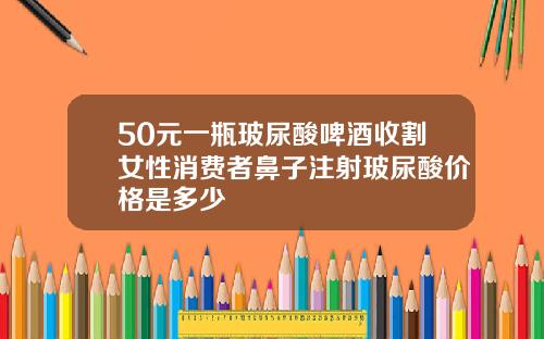 50元一瓶玻尿酸啤酒收割女性消费者鼻子注射玻尿酸价格是多少