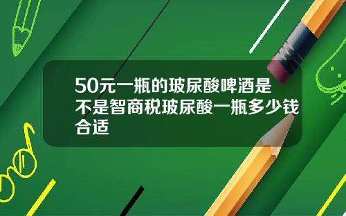 50元一瓶的玻尿酸啤酒是不是智商税玻尿酸一瓶多少钱合适