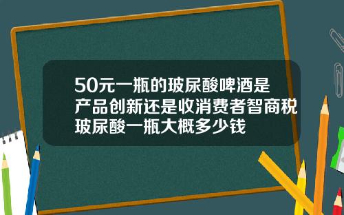 50元一瓶的玻尿酸啤酒是产品创新还是收消费者智商税玻尿酸一瓶大概多少钱