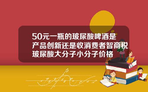 50元一瓶的玻尿酸啤酒是产品创新还是收消费者智商税玻尿酸大分子小分子价格