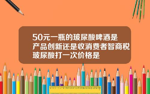 50元一瓶的玻尿酸啤酒是产品创新还是收消费者智商税玻尿酸打一次价格是