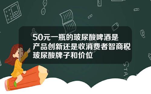50元一瓶的玻尿酸啤酒是产品创新还是收消费者智商税玻尿酸牌子和价位