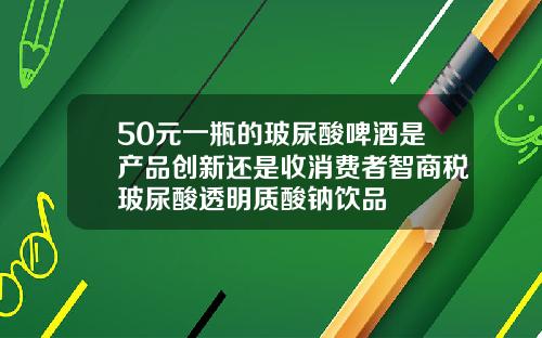 50元一瓶的玻尿酸啤酒是产品创新还是收消费者智商税玻尿酸透明质酸钠饮品