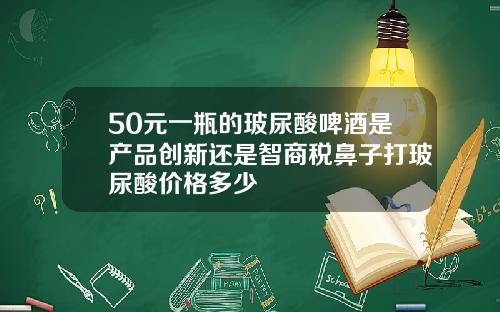50元一瓶的玻尿酸啤酒是产品创新还是智商税鼻子打玻尿酸价格多少
