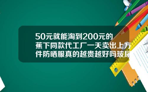 50元就能淘到200元的蕉下同款代工厂一天卖出上万件防晒服真的越贵越好吗玻尿酸布料价格多少