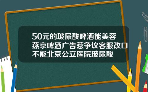 50元的玻尿酸啤酒能美容燕京啤酒广告惹争议客服改口不能北京公立医院玻尿酸