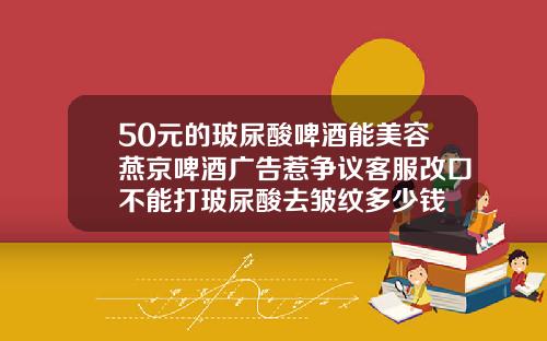 50元的玻尿酸啤酒能美容燕京啤酒广告惹争议客服改口不能打玻尿酸去皱纹多少钱