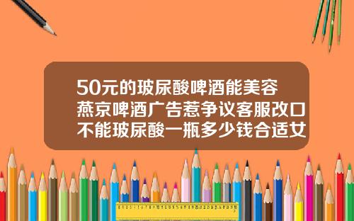 50元的玻尿酸啤酒能美容燕京啤酒广告惹争议客服改口不能玻尿酸一瓶多少钱合适女性