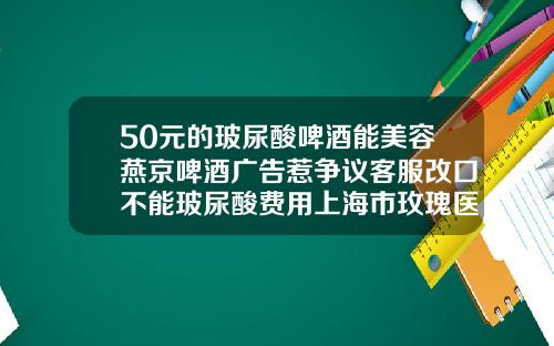 50元的玻尿酸啤酒能美容燕京啤酒广告惹争议客服改口不能玻尿酸费用上海市玫瑰医院医生简介