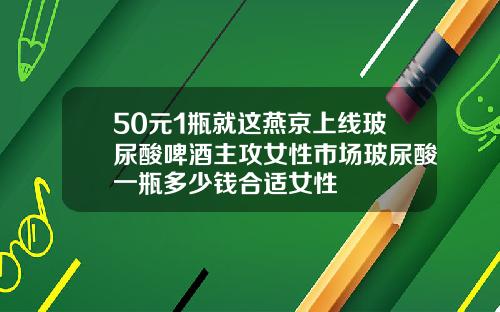 50元1瓶就这燕京上线玻尿酸啤酒主攻女性市场玻尿酸一瓶多少钱合适女性