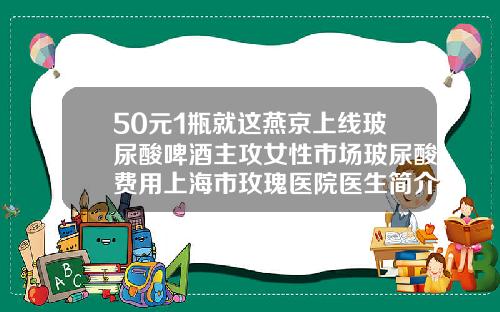 50元1瓶就这燕京上线玻尿酸啤酒主攻女性市场玻尿酸费用上海市玫瑰医院医生简介