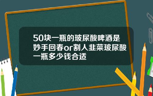 50块一瓶的玻尿酸啤酒是妙手回春or割人韭菜玻尿酸一瓶多少钱合适