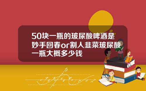 50块一瓶的玻尿酸啤酒是妙手回春or割人韭菜玻尿酸一瓶大概多少钱