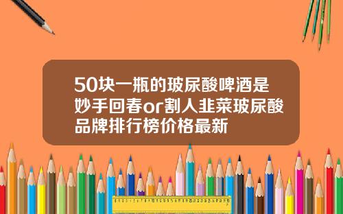 50块一瓶的玻尿酸啤酒是妙手回春or割人韭菜玻尿酸品牌排行榜价格最新
