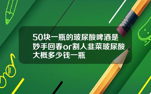 50块一瓶的玻尿酸啤酒是妙手回春or割人韭菜玻尿酸大概多少钱一瓶