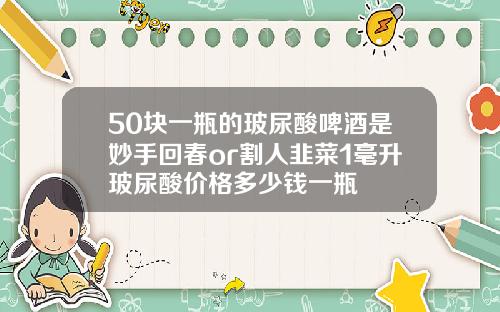 50块一瓶的玻尿酸啤酒是妙手回春or割人韭菜1毫升玻尿酸价格多少钱一瓶