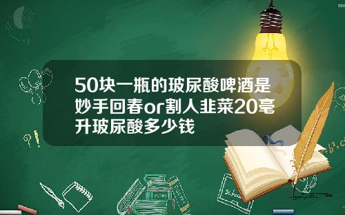 50块一瓶的玻尿酸啤酒是妙手回春or割人韭菜20毫升玻尿酸多少钱