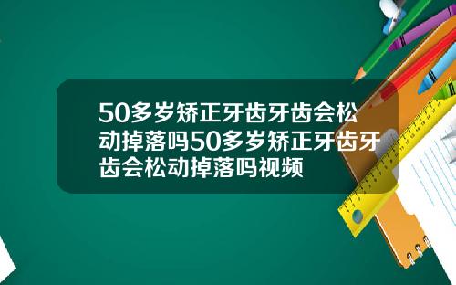 50多岁矫正牙齿牙齿会松动掉落吗50多岁矫正牙齿牙齿会松动掉落吗视频