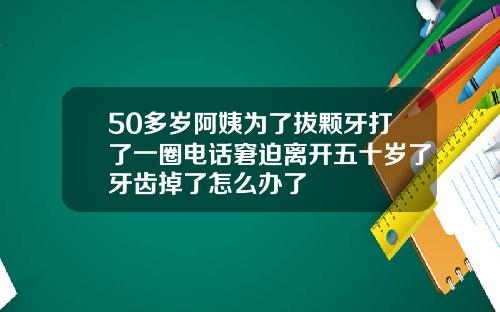 50多岁阿姨为了拔颗牙打了一圈电话窘迫离开五十岁了牙齿掉了怎么办了