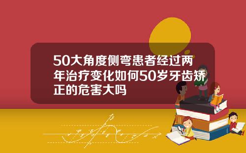 50大角度侧弯患者经过两年治疗变化如何50岁牙齿矫正的危害大吗
