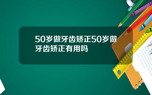 50岁做牙齿矫正50岁做牙齿矫正有用吗
