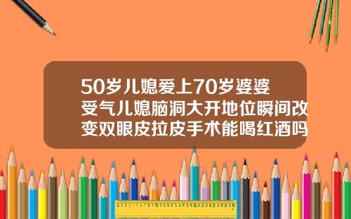 50岁儿媳爱上70岁婆婆受气儿媳脑洞大开地位瞬间改变双眼皮拉皮手术能喝红酒吗女性
