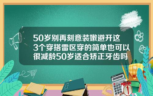 50岁别再刻意装嫩避开这3个穿搭雷区穿的简单也可以很减龄50岁适合矫正牙齿吗