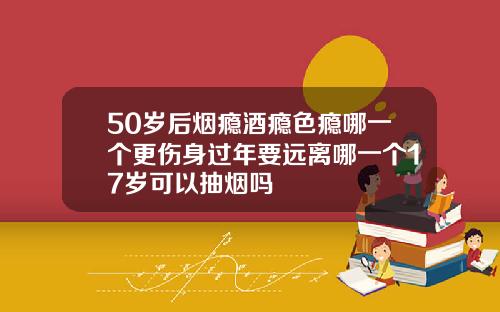 50岁后烟瘾酒瘾色瘾哪一个更伤身过年要远离哪一个17岁可以抽烟吗