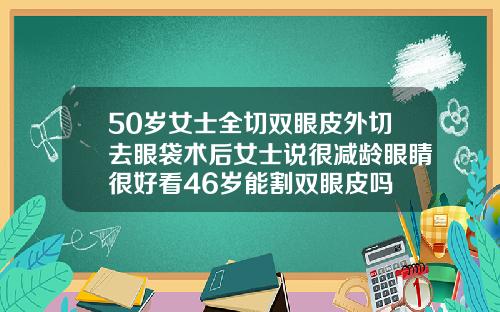 50岁女士全切双眼皮外切去眼袋术后女士说很减龄眼睛很好看46岁能割双眼皮吗