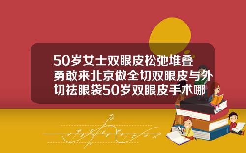 50岁女士双眼皮松弛堆叠勇敢来北京做全切双眼皮与外切祛眼袋50岁双眼皮手术哪个最好