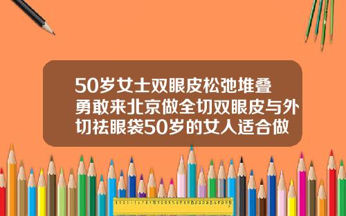 50岁女士双眼皮松弛堆叠勇敢来北京做全切双眼皮与外切祛眼袋50岁的女人适合做双眼皮吗图片