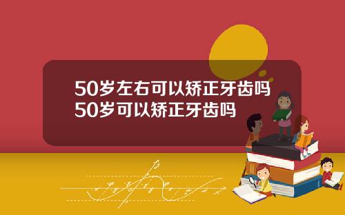50岁左右可以矫正牙齿吗50岁可以矫正牙齿吗