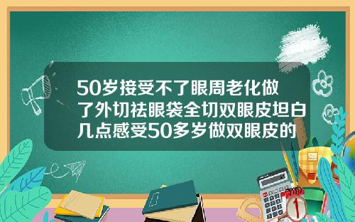 50岁接受不了眼周老化做了外切祛眼袋全切双眼皮坦白几点感受50多岁做双眼皮的效果